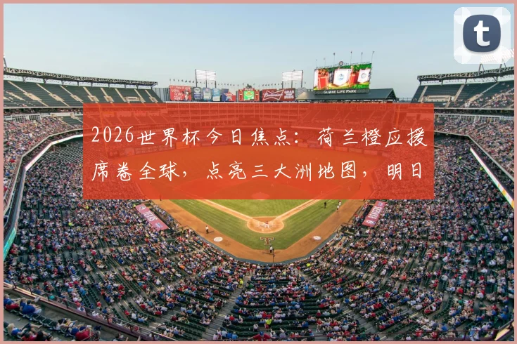 2026世界杯今日焦点：荷兰橙应援席卷全球，点亮三大洲地图，明日三场巅峰对决前瞻