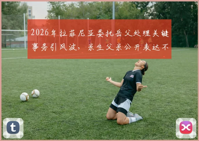 2026年拉菲尼亚委托岳父处理关键事务引风波，亲生父亲公开表达不满原因解读