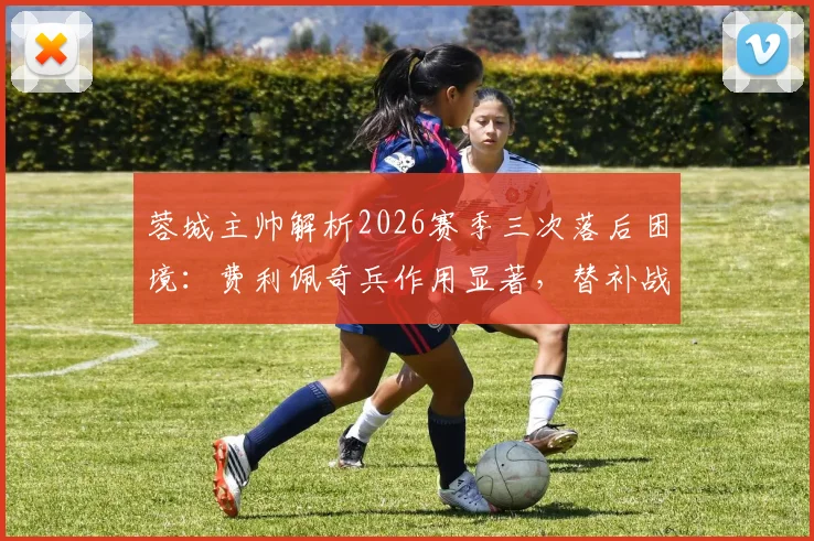 蓉城主帅解析2026赛季三次落后困境：费利佩奇兵作用显著，替补战术成关键转折
