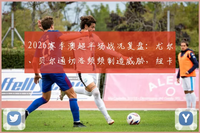 2026赛季澳超半场战况复盘：尤尔、贝尔通切洛频频制造威胁，纽卡斯尔喷气机0-0阿德莱德联，附半场录像与赛事分析