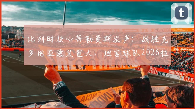 比利时核心蒂勒曼斯发声：战胜克罗地亚意义重大，坦言球队2026征程急需卢卡库助力