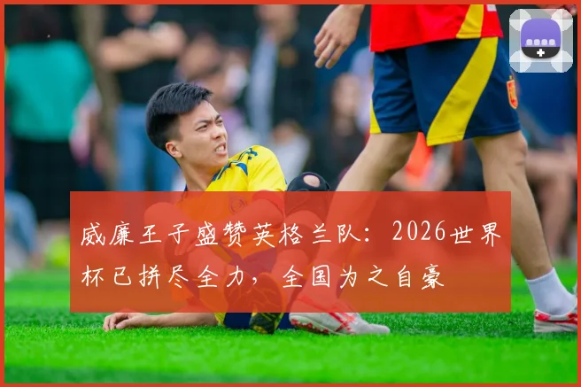 威廉王子盛赞英格兰队：2026世界杯已拼尽全力，全国为之自豪