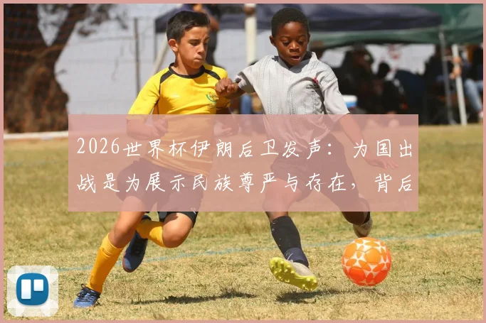 2026世界杯伊朗后卫发声：为国出战是为展示民族尊严与存在，背后含义解读