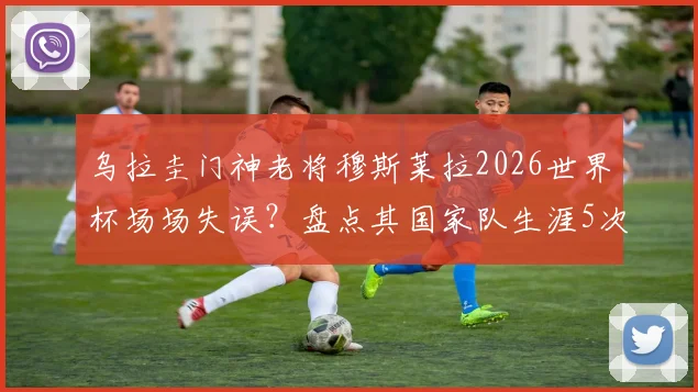 乌拉圭门神老将穆斯莱拉2026世界杯场场失误？盘点其国家队生涯5次关键失误，门将稳定性引热议