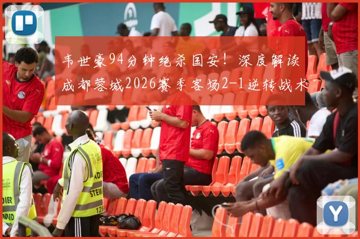韦世豪94分钟绝杀国安！深度解读成都蓉城2026赛季客场2-1逆转战术，附全场数据与视频集锦