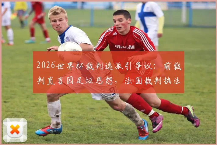 2026世界杯裁判选派引争议：前裁判直言因足坛恩怨，法国裁判执法阿根廷比赛有失公平