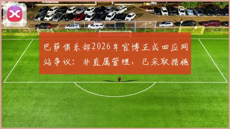 巴萨俱乐部2026年官博正式回应网站争议：非直属管理，已采取措施要求对方删除不实信息