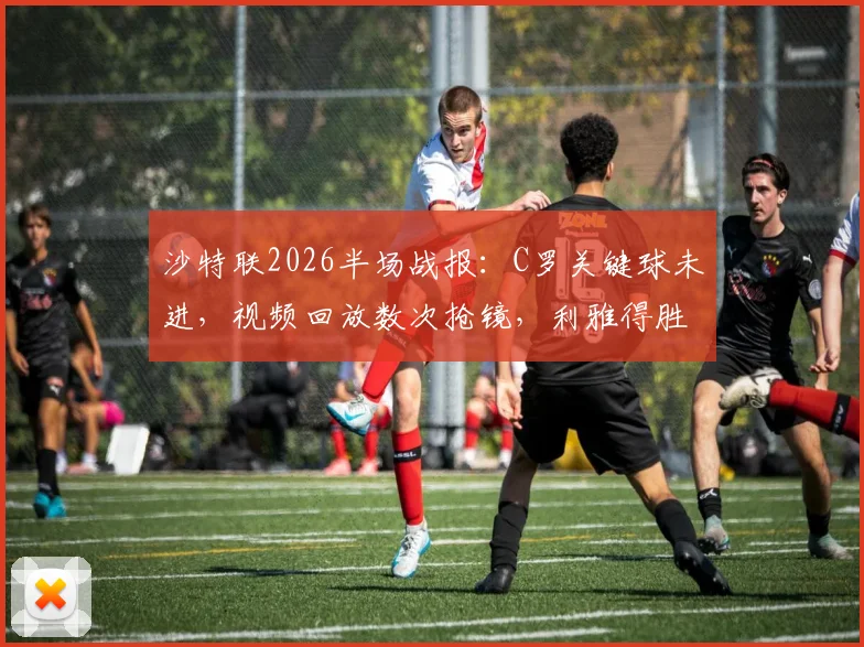 沙特联2026半场战报：C罗关键球未进，视频回放数次抢镜，利雅得胜利与吉达国民互交白卷，战术与争议全解析