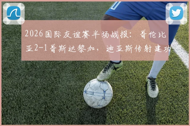 2026国际友谊赛半场战报：哥伦比亚2-1哥斯达黎加，迪亚斯传射建功集锦回放与战术分析