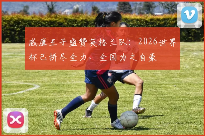 威廉王子盛赞英格兰队：2026世界杯已拼尽全力，全国为之自豪
