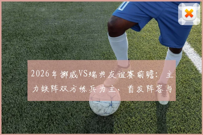2026年挪威VS瑞典友谊赛前瞻：主力缺阵双方练兵为主，首发阵容与战术看点解析