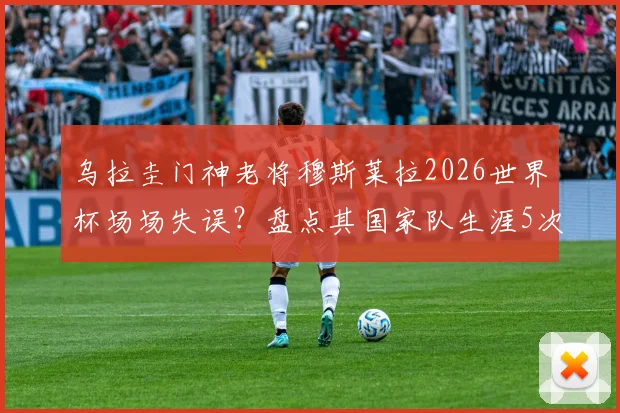 乌拉圭门神老将穆斯莱拉2026世界杯场场失误？盘点其国家队生涯5次关键失误，门将稳定性引热议