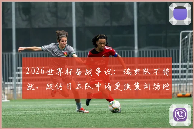 2026世界杯备战争议：瑞典队不将就，效仿日本队申请更换集训场地背后的细节与启示