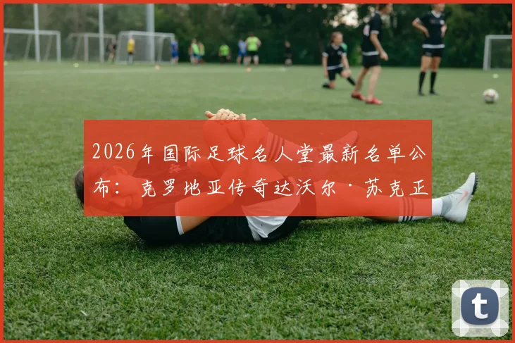 2026年国际足球名人堂最新名单公布：克罗地亚传奇达沃尔·苏克正式入选，盘点金左脚职业生涯十大经典瞬间