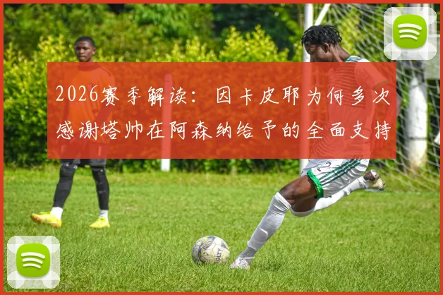 2026赛季解读：因卡皮耶为何多次感谢塔帅在阿森纳给予的全面支持与指导