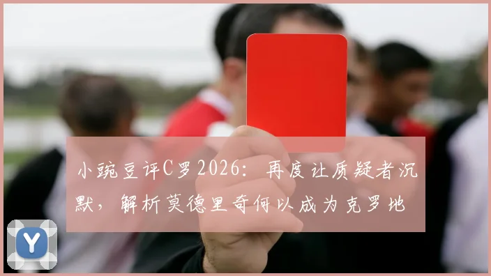 小豌豆评C罗2026：再度让质疑者沉默，解析莫德里奇何以成为克罗地亚不朽传奇