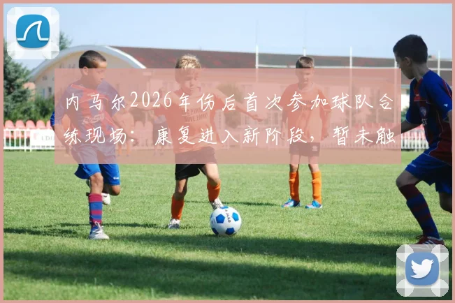 内马尔2026年伤后首次参加球队合练现场：康复进入新阶段，暂未触球属保护性安排，复出时间表引关注