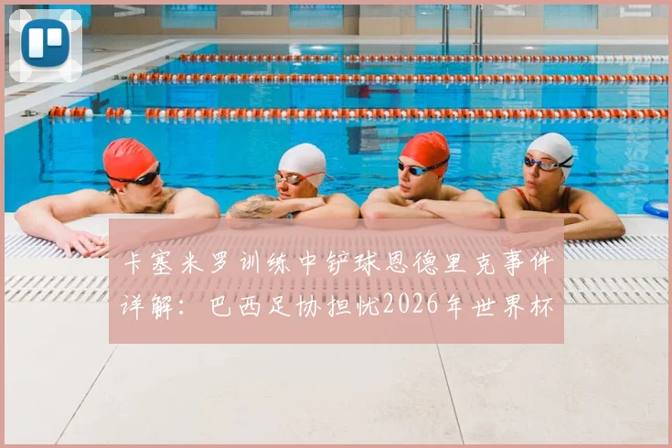 卡塞米罗训练中铲球恩德里克事件详解：巴西足协担忧2026年世界杯前舆论影响球队团结