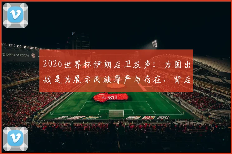 2026世界杯伊朗后卫发声:为国出战是为展示民族尊严与存在,背后含义解读