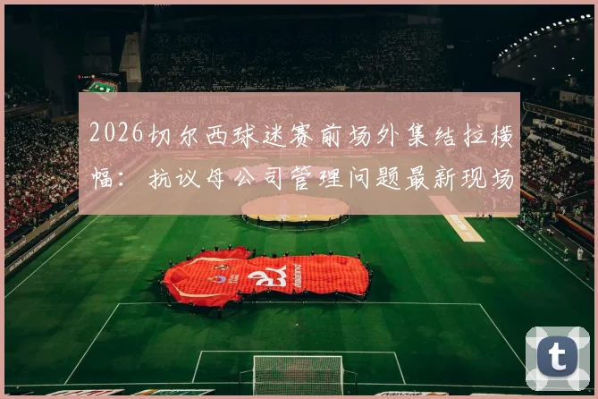2026切尔西球迷赛前场外集结拉横幅：抗议母公司管理问题最新现场直击，标语内容与诉求深度梳理