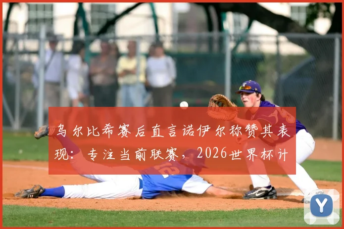 乌尔比希赛后直言诺伊尔称赞其表现：专注当前联赛，2026世界杯计划赛后考虑