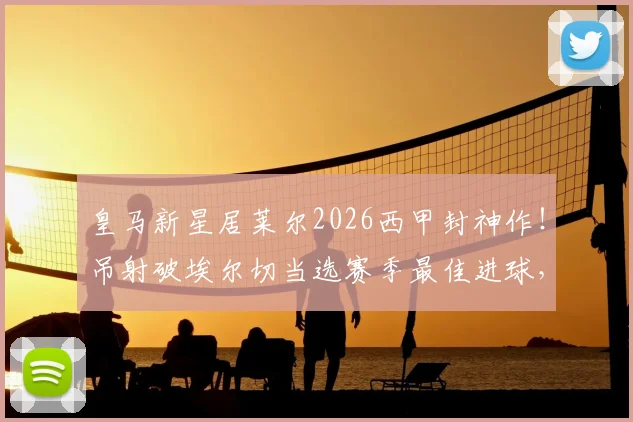皇马新星居莱尔2026西甲封神作!吊射破埃尔切当选赛季最佳进球,这记神仙球你看过没?