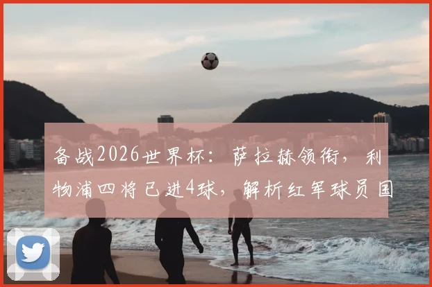 备战2026世界杯：萨拉赫领衔，利物浦四将已进4球，解析红军球员国家队高光表现