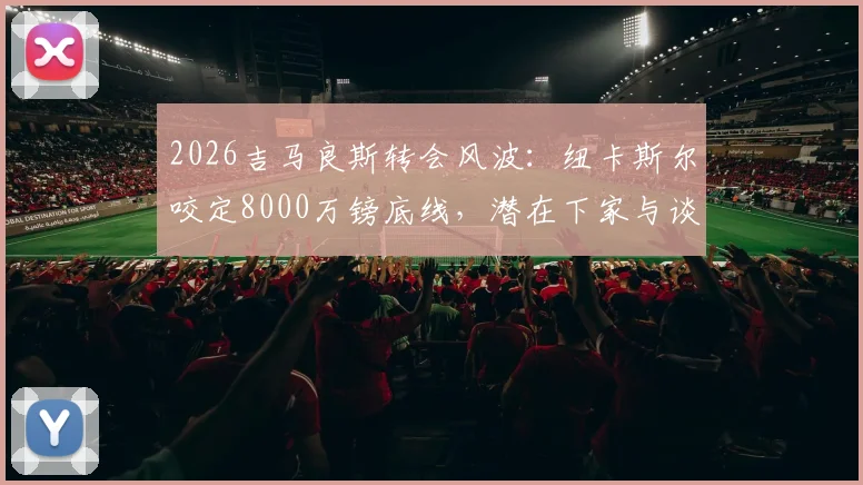 2026吉马良斯转会风波：纽卡斯尔咬定8000万镑底线，潜在下家与谈判进展分析