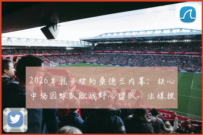 2026年扎卡续约桑德兰内幕：核心中场因球队欧战野心留队，法媒披露转会博弈细节