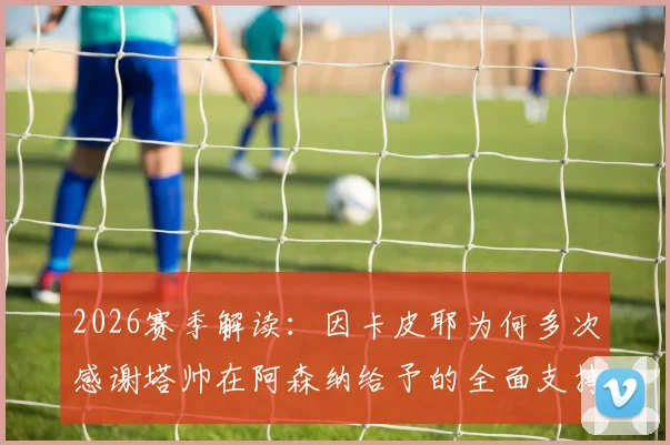2026赛季解读：因卡皮耶为何多次感谢塔帅在阿森纳给予的全面支持与指导