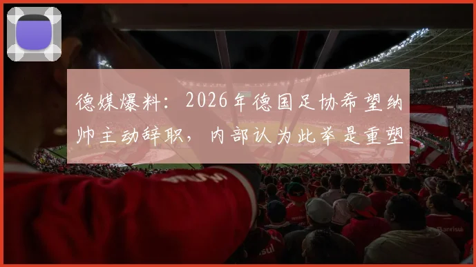 德媒爆料：2026年德国足协希望纳帅主动辞职，内部认为此举是重塑国家队公共形象的关键一步