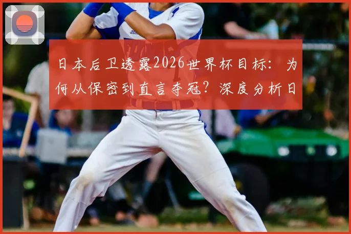 日本后卫透露2026世界杯目标：为何从保密到直言夺冠？深度分析日本队后防线底气与前景