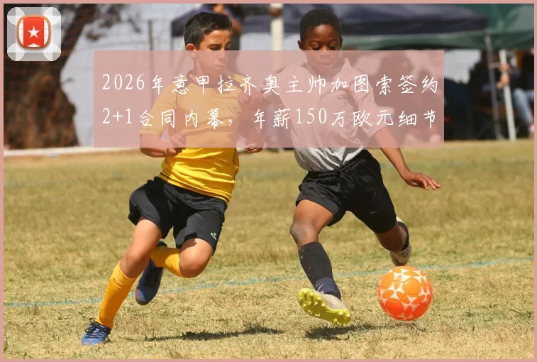 2026年意甲拉齐奥主帅加图索签约2+1合同内幕，年薪150万欧元细节全览