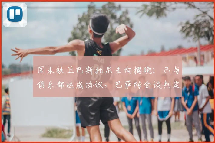 国米铁卫巴斯托尼去向揭晓：已与俱乐部达成协议，巴萨转会谈判定于2026赛季后