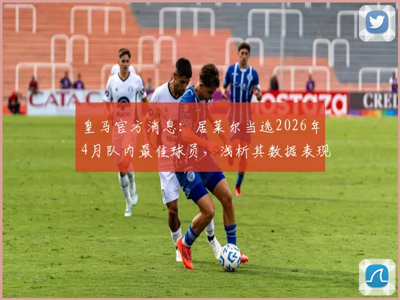 皇马官方消息：居莱尔当选2026年4月队内最佳球员，浅析其数据表现及对球队未来的影响