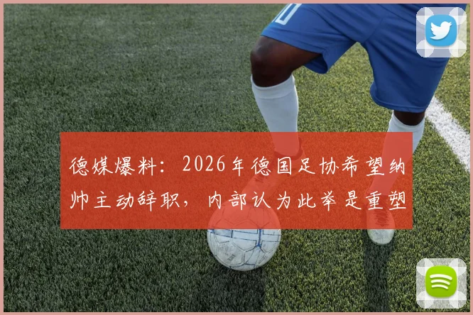 德媒爆料：2026年德国足协希望纳帅主动辞职，内部认为此举是重塑国家队公共形象的关键一步