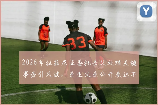 2026年拉菲尼亚委托岳父处理关键事务引风波，亲生父亲公开表达不满原因解读