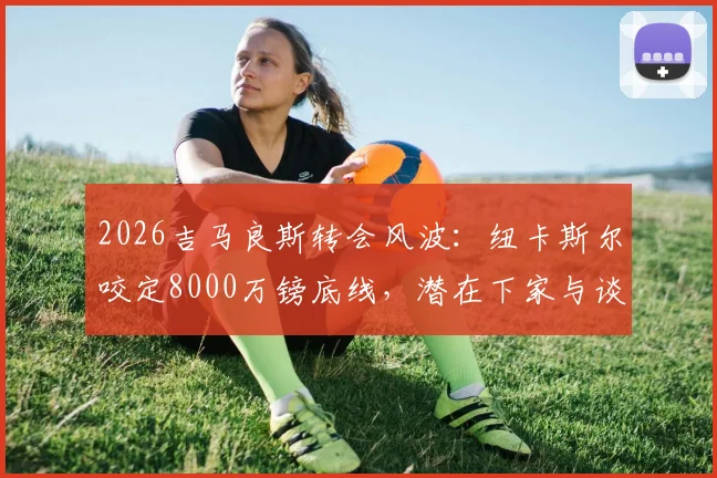 2026吉马良斯转会风波：纽卡斯尔咬定8000万镑底线，潜在下家与谈判进展分析