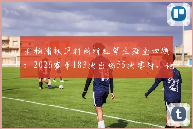 利物浦铁卫科纳特红军生涯全回顾：2026赛季183次出场55次零封，他已是后防绝对核心？