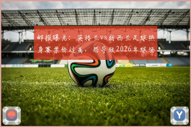 邮报曝光：英格兰vs新西兰足球热身赛票价过高，恐导致2026年球场大面积空座