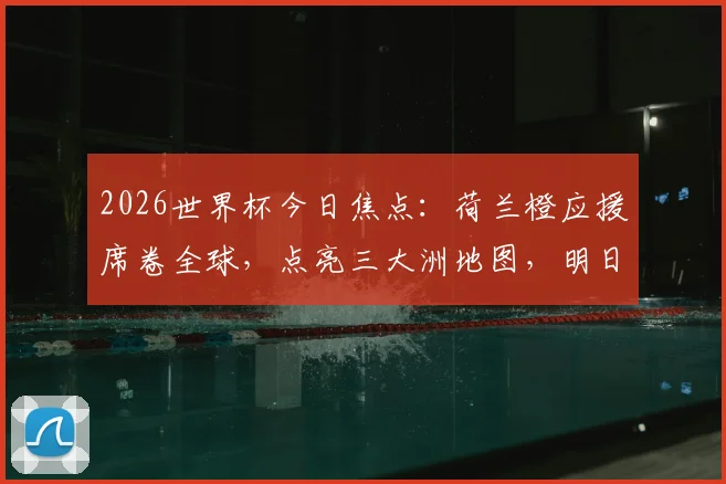 2026世界杯今日焦点：荷兰橙应援席卷全球，点亮三大洲地图，明日三场巅峰对决前瞻