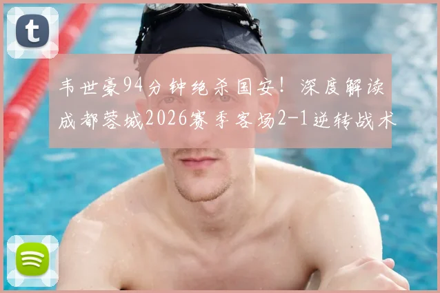 韦世豪94分钟绝杀国安！深度解读成都蓉城2026赛季客场2-1逆转战术，附全场数据与视频集锦