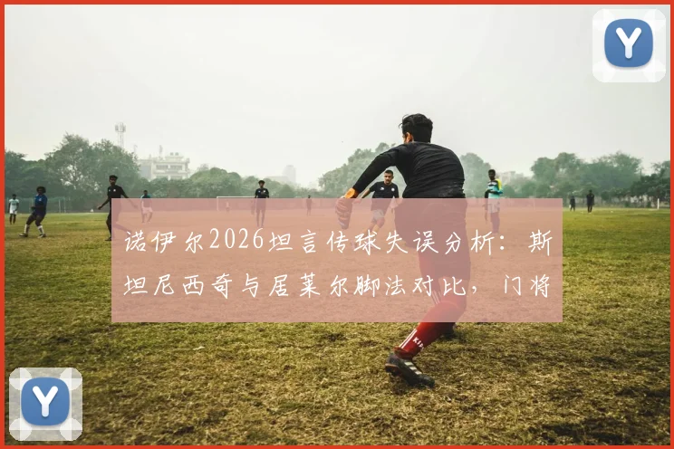 诺伊尔2026坦言传球失误分析：斯坦尼西奇与居莱尔脚法对比，门将决策失误详解