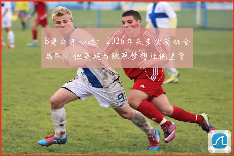 B费公开心迹：2026年来多次有机会离队，但英超与欧冠梦想让他坚守曼联，红魔未来引援计划解读