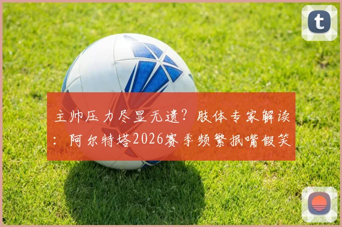 主帅压力尽显无遗？肢体专家解读：阿尔特塔2026赛季频繁抿嘴假笑背后