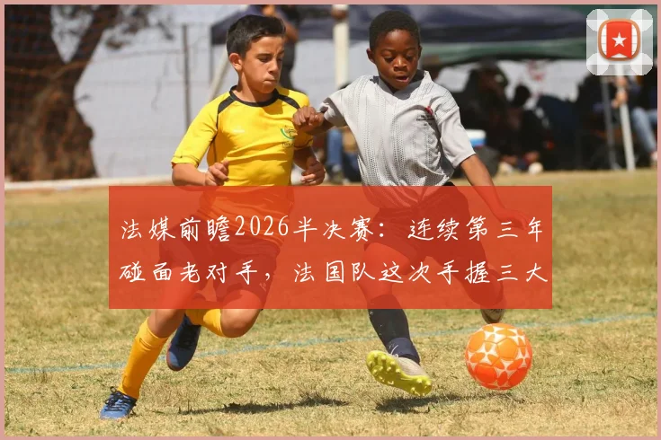 法媒前瞻2026半决赛：连续第三年碰面老对手，法国队这次手握三大优势