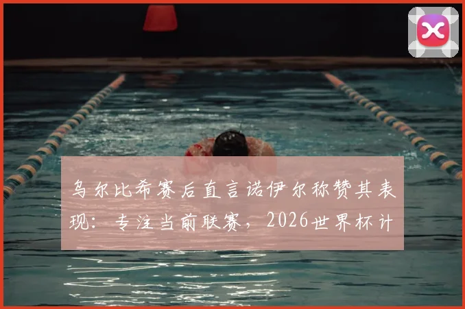 乌尔比希赛后直言诺伊尔称赞其表现：专注当前联赛，2026世界杯计划赛后考虑