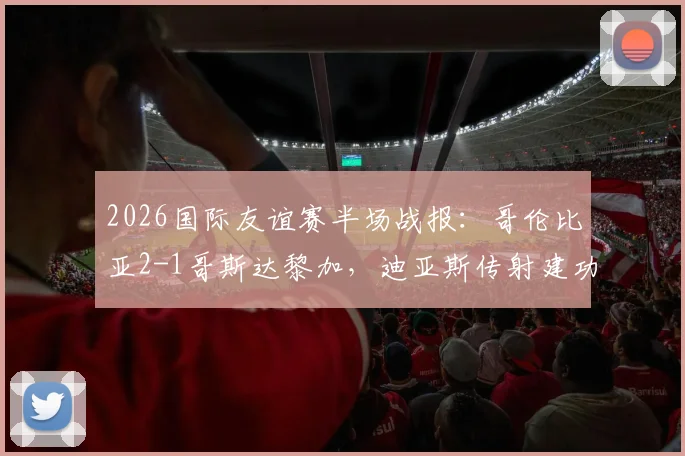 2026国际友谊赛半场战报：哥伦比亚2-1哥斯达黎加，迪亚斯传射建功集锦回放与战术分析