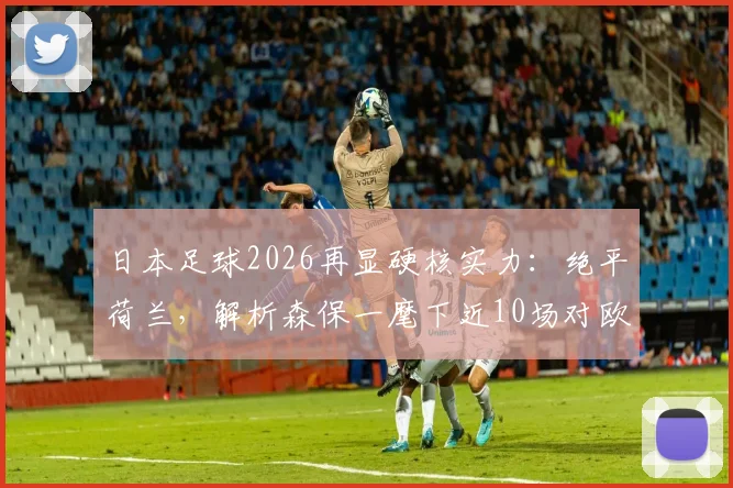 日本足球2026再显硬核实力：绝平荷兰，解析森保一麾下近10场对欧洲球队保持不败的深层原因与数据详情