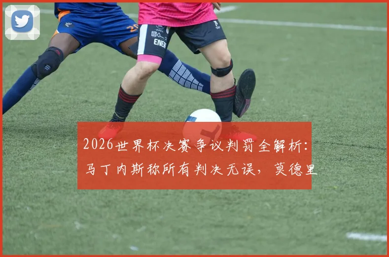 2026世界杯决赛争议判罚全解析：马丁内斯称所有判决无误，莫德里奇精神已成不朽传奇